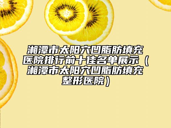 湘潭市太陽穴凹脂肪填充醫(yī)院排行前十佳名單展示（湘潭市太陽穴凹脂肪填充整形醫(yī)院）