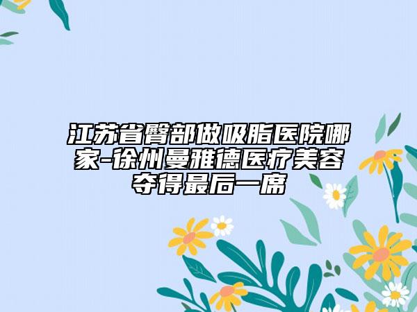 江蘇省臀部做吸脂醫(yī)院哪家-徐州曼雅德醫(yī)療美容奪得最后一席
