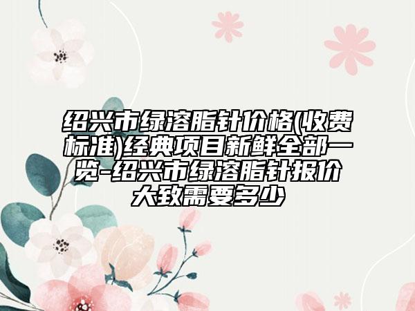 紹興市綠溶脂針價格(收費標準)經典項目新鮮全部一覽-紹興市綠溶脂針報價大致需要多少