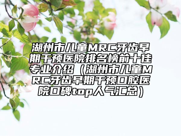 湖州市兒童MRC牙齒早期干預(yù)醫(yī)院排名榜前十佳專業(yè)介紹（湖州市兒童MRC牙齒早期干預(yù)口腔醫(yī)院口碑top人氣匯總）
