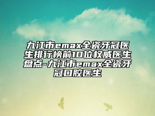 九江市emax全瓷牙冠醫(yī)生排行榜前10位權(quán)威醫(yī)生盤點(diǎn)-九江市emax全瓷牙冠口腔醫(yī)生