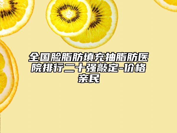 全國臉脂肪填充抽脂肪醫(yī)院排行二十強敲定-價格親民