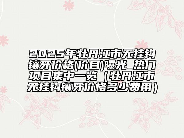 2025年牡丹江市無掛鉤鑲牙價格(價目)曝光_熱門項目集中一覽（牡丹江市無掛鉤鑲牙價格多少費用）