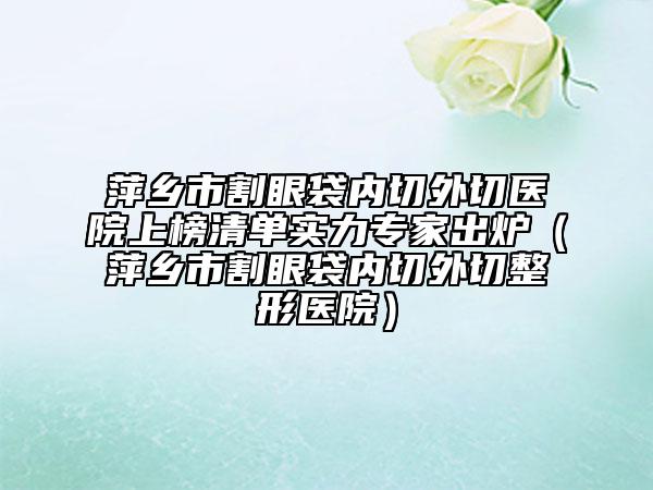 萍鄉(xiāng)市割眼袋內(nèi)切外切醫(yī)院上榜清單實(shí)力專(zhuān)家出爐（萍鄉(xiāng)市割眼袋內(nèi)切外切整形醫(yī)院）
