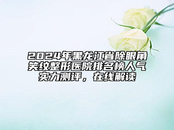 2024年黑龍江省除眼角笑紋整形醫(yī)院排名榜人氣實(shí)力測(cè)評(píng)，在線解讀