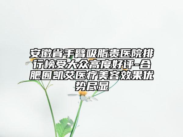 安徽省手臂吸脂貴醫(yī)院排行榜受大眾高度好評(píng)-合肥囿凱艾醫(yī)療美容效果優(yōu)勢(shì)盡顯