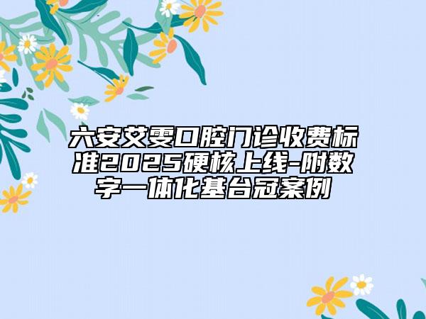 六安艾雯口腔門診收費標準2025硬核上線-附數字一體化基臺冠案例