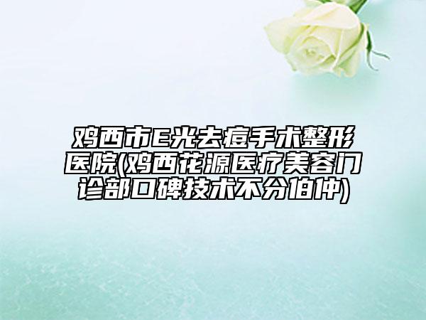 雞西市E光去痘手術(shù)整形醫(yī)院(雞西花源醫(yī)療美容門診部口碑技術(shù)不分伯仲)