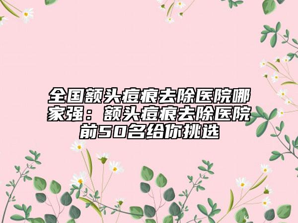 全國(guó)額頭痘痕去除醫(yī)院哪家強(qiáng)：額頭痘痕去除醫(yī)院前50名給你挑選