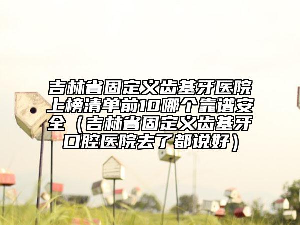 吉林省固定義齒基牙醫(yī)院上榜清單前10哪個靠譜安全（吉林省固定義齒基牙口腔醫(yī)院去了都說好）