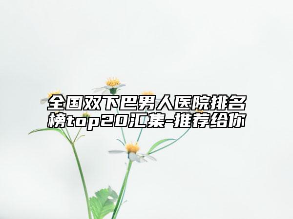 全國(guó)雙下巴男人醫(yī)院排名榜top20匯集-推薦給你