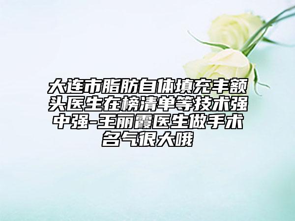 大連市脂肪自體填充豐額頭醫(yī)生在榜清單等技術(shù)強(qiáng)中強(qiáng)-王麗霞醫(yī)生做手術(shù)名氣很大哦