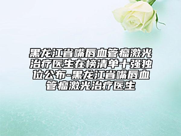 黑龍江省嘴唇血管瘤激光治療醫(yī)生在榜清單十強(qiáng)獨(dú)位公布-黑龍江省嘴唇血管瘤激光治療醫(yī)生