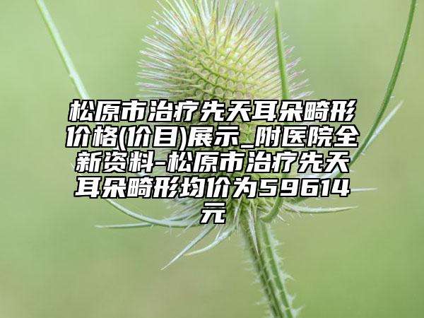 松原市治療先天耳朵畸形價(jià)格(價(jià)目)展示_附醫(yī)院全新資料-松原市治療先天耳朵畸形均價(jià)為59614元