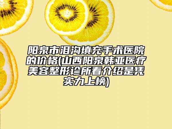 陽泉市淚溝填充手術(shù)醫(yī)院的價格(山西陽泉韓亞醫(yī)療美容整形診所看介紹是憑實力上榜)