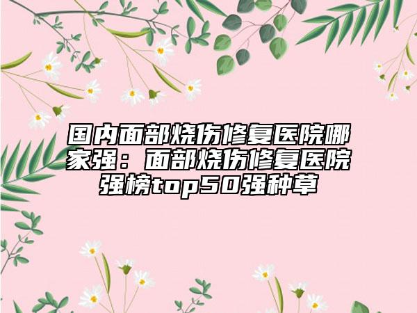 國內(nèi)面部燒傷修復(fù)醫(yī)院哪家強(qiáng)：面部燒傷修復(fù)醫(yī)院強(qiáng)榜top50強(qiáng)種草