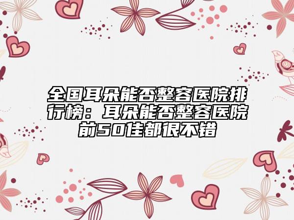 全國(guó)耳朵能否整容醫(yī)院排行榜：耳朵能否整容醫(yī)院前50佳都很不錯(cuò)