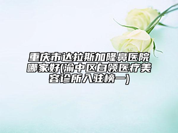 重慶市達拉斯加隆鼻醫(yī)院哪家好(渝中區(qū)白領(lǐng)醫(yī)療美容診所入駐榜一)