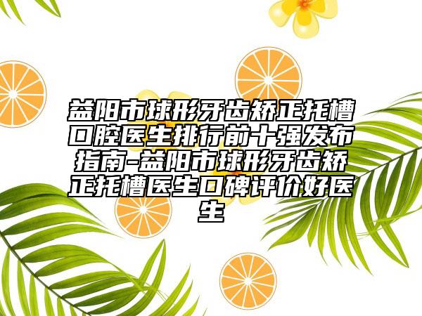 益陽市球形牙齒矯正托槽口腔醫(yī)生排行前十強(qiáng)發(fā)布指南-益陽市球形牙齒矯正托槽醫(yī)生口碑評價(jià)好醫(yī)生