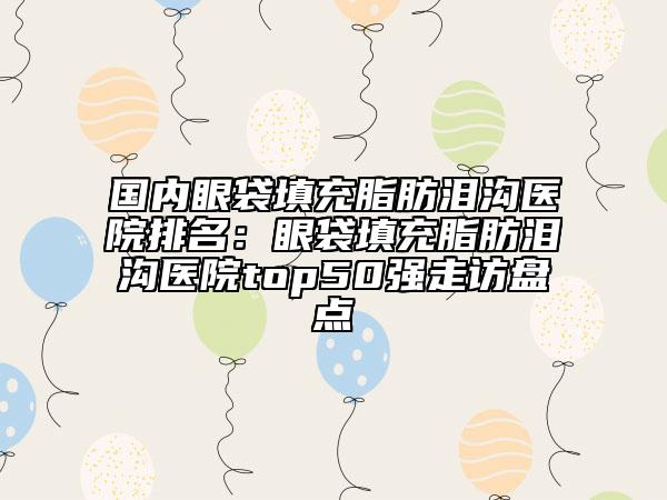 國內(nèi)眼袋填充脂肪淚溝醫(yī)院排名：眼袋填充脂肪淚溝醫(yī)院top50強走訪盤點