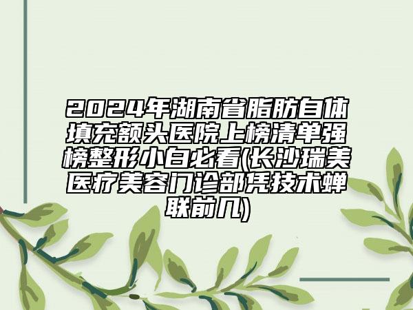 2024年湖南省脂肪自體填充額頭醫(yī)院上榜清單強(qiáng)榜整形小白必看(長(zhǎng)沙瑞美醫(yī)療美容門診部憑技術(shù)蟬聯(lián)前幾)