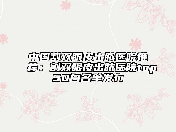 中國割雙眼皮出膿醫(yī)院推薦：割雙眼皮出膿醫(yī)院top50白名單發(fā)布