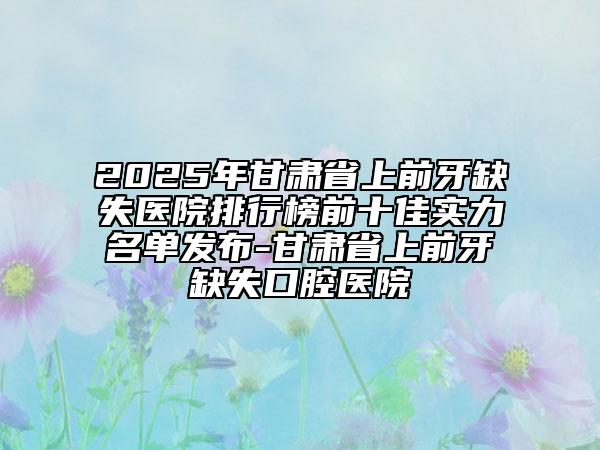 2025年甘肅省上前牙缺失醫(yī)院排行榜前十佳實力名單發(fā)布-甘肅省上前牙缺失口腔醫(yī)院