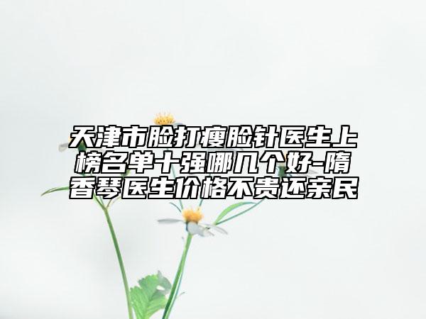 天津市臉打瘦臉針醫(yī)生上榜名單十強哪幾個好-隋香琴醫(yī)生價格不貴還親民