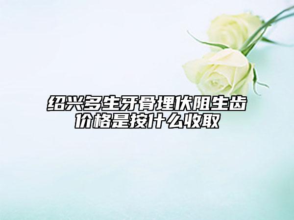 紹興多生牙骨埋伏阻生齒價格是按什么收取