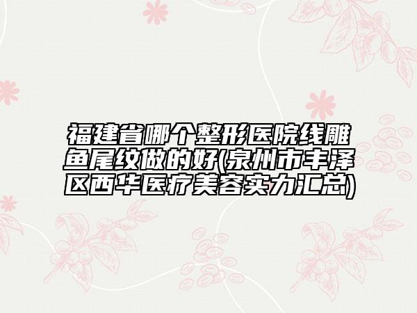 福建省哪個整形醫(yī)院線雕魚尾紋做的好(泉州市豐澤區(qū)西華醫(yī)療美容實力匯總)