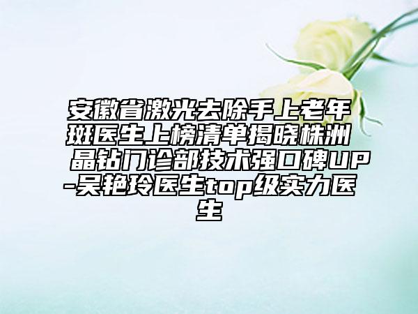 安徽省激光去除手上老年斑醫(yī)生上榜清單揭曉株洲晶鉆門診部技術(shù)強(qiáng)口碑UP-吳艷玲醫(yī)生top級實(shí)力醫(yī)生
