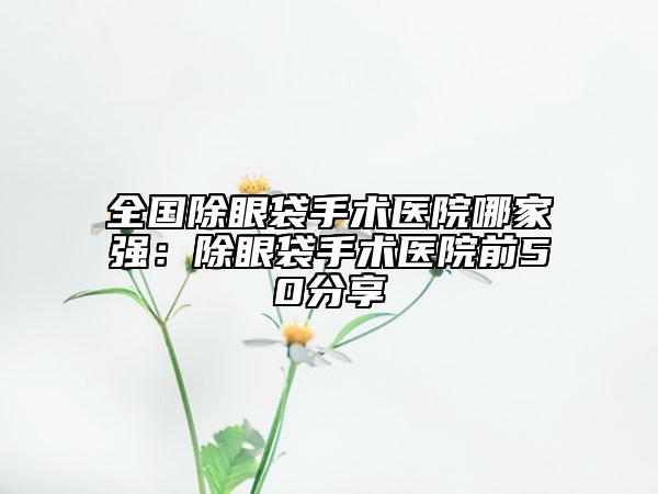 全國除眼袋手術(shù)醫(yī)院哪家強(qiáng)：除眼袋手術(shù)醫(yī)院前50分享