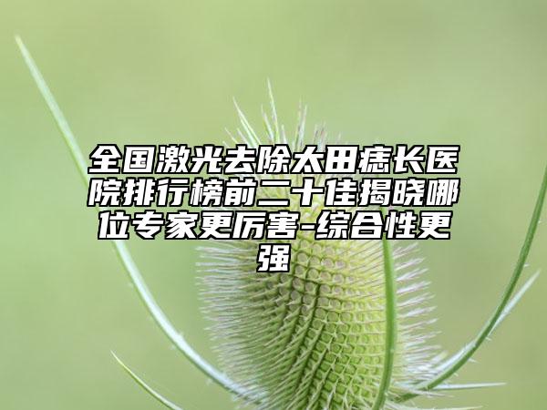全國激光去除太田痣長醫(yī)院排行榜前二十佳揭曉哪位專家更厲害-綜合性更強(qiáng)