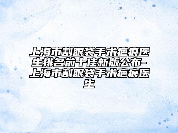 上海市割眼袋手術(shù)疤痕醫(yī)生排名前十佳新版公布-上海市割眼袋手術(shù)疤痕醫(yī)生
