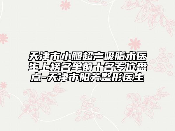 天津市小腿超聲吸脂術(shù)醫(yī)生上榜名單前十名專位盤點(diǎn)-天津市陽(yáng)芳整形醫(yī)生