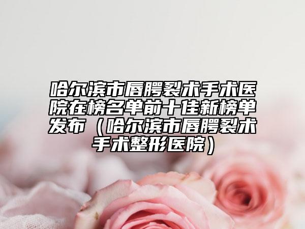 哈爾濱市唇腭裂術(shù)手術(shù)醫(yī)院在榜名單前十佳新榜單發(fā)布（哈爾濱市唇腭裂術(shù)手術(shù)整形醫(yī)院）