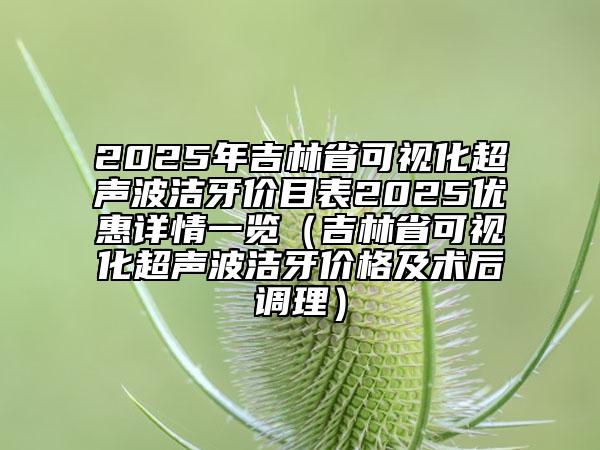 2025年吉林省可視化超聲波潔牙價目表2025優(yōu)惠詳情一覽（吉林省可視化超聲波潔牙價格及術(shù)后調(diào)理）
