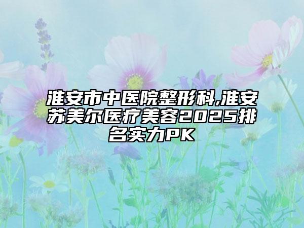 淮安市中醫(yī)院整形科,淮安蘇美爾醫(yī)療美容2025排名實(shí)力PK