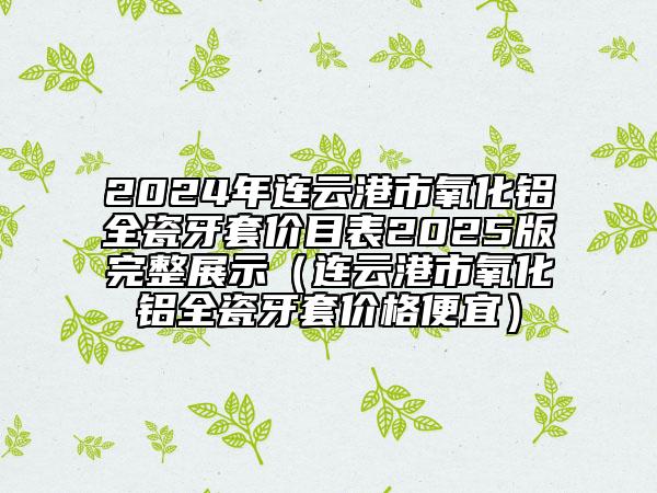 2024年連云港市氧化鋁全瓷牙套價目表2025版完整展示（連云港市氧化鋁全瓷牙套價格便宜）