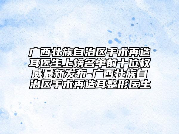 廣西壯族自治區(qū)手術(shù)再造耳醫(yī)生上榜名單前十位權(quán)威最新發(fā)布-廣西壯族自治區(qū)手術(shù)再造耳整形醫(yī)生