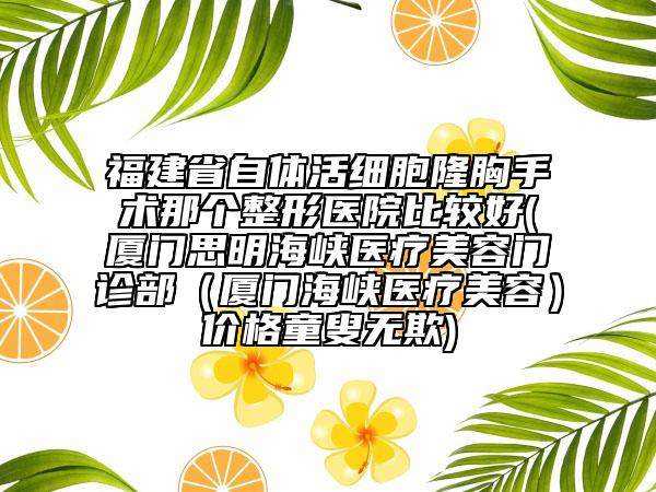 福建省自體活細胞隆胸手術(shù)那個整形醫(yī)院比較好(廈門思明海峽醫(yī)療美容門診部（廈門海峽醫(yī)療美容）價格童叟無欺)