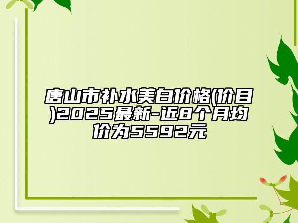 唐山市補水美白價格(價目)2025最新-近8個月均價為5592元