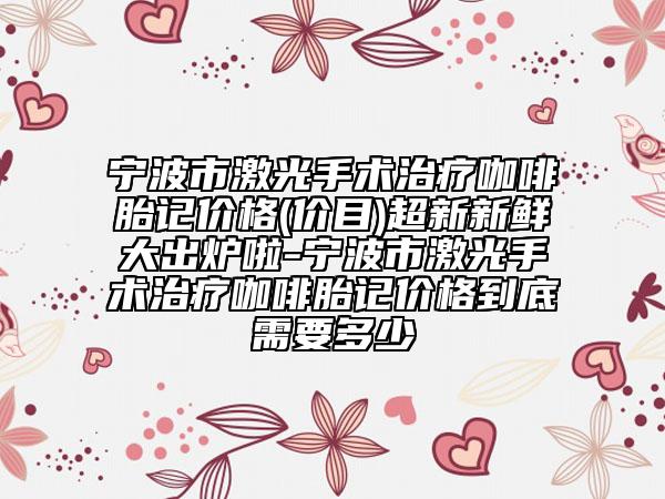寧波市激光手術(shù)治療咖啡胎記價格(價目)超新新鮮大出爐啦-寧波市激光手術(shù)治療咖啡胎記價格到底需要多少