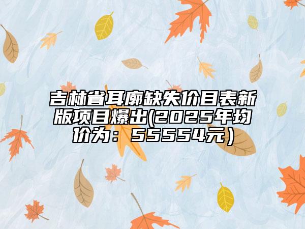 吉林省耳廓缺失價目表新版項目爆出(2025年均價為：55554元）