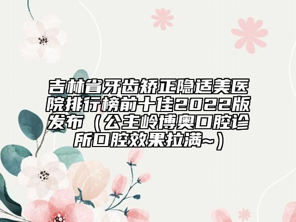吉林省牙齒矯正隱適美醫(yī)院排行榜前十佳2022版發(fā)布（公主嶺博奧口腔診所口腔效果拉滿~）