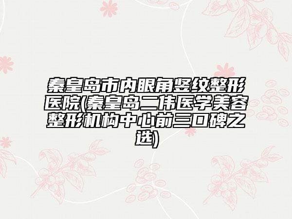 秦皇島市內(nèi)眼角豎紋整形醫(yī)院(秦皇島二偉醫(yī)學(xué)美容整形機(jī)構(gòu)中心前三口碑之選)