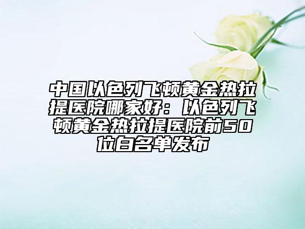 中國(guó)以色列飛頓黃金熱拉提醫(yī)院哪家好：以色列飛頓黃金熱拉提醫(yī)院前50位白名單發(fā)布