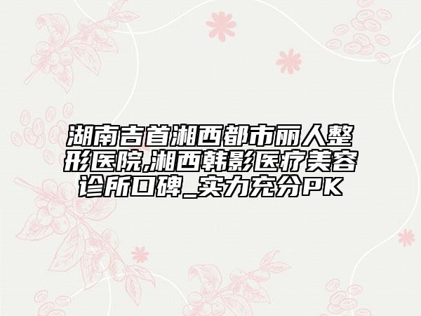 湖南吉首湘西都市麗人整形醫(yī)院,湘西韓影醫(yī)療美容診所口碑_實(shí)力充分PK