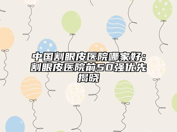 中國(guó)割眼皮醫(yī)院哪家好：割眼皮醫(yī)院前50強(qiáng)優(yōu)先揭曉
