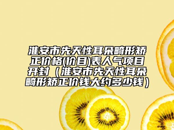 淮安市先天性耳朵畸形矯正價格(價目)表人氣項目開封（淮安市先天性耳朵畸形矯正價錢大約多少錢）